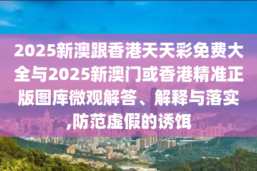 2025新澳跟香港天天彩免費大全與2025新澳門或香港精準正版圖庫微觀解答、解釋與落實,防范虛假的誘餌