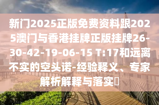 新門2025正版免費資料跟2025澳門與香港掛牌正版掛牌26-30-42-19-06-15 T:17和遠離不實的空頭諾-經(jīng)驗釋義、專家解析解釋與落實?