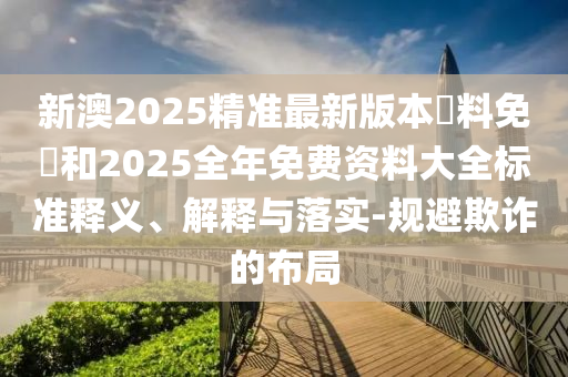 新澳2025精準(zhǔn)最新版本資料免費(fèi)和2025全年免費(fèi)資料大全標(biāo)準(zhǔn)釋義、解釋與落實(shí)-規(guī)避欺詐的布局