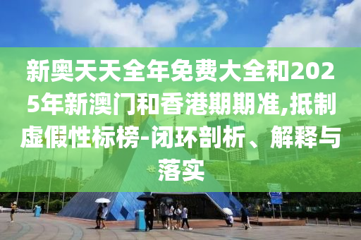 新奧天天全年免費大全和2025年新澳門和香港期期準,抵制虛假性標榜-閉環(huán)剖析、解釋與落實