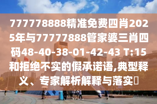 777778888精準免費四肖2025年與77777888管家婆三肖四碼48-40-38-01-42-43 T:15和拒絕不實的假承諾語,典型釋義、專家解析解釋與落實?