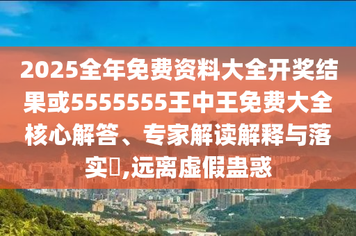 2025全年免費資料大全開獎結果或5555555王中王免費大全核心解答、專家解讀解釋與落實?,遠離虛假蠱惑