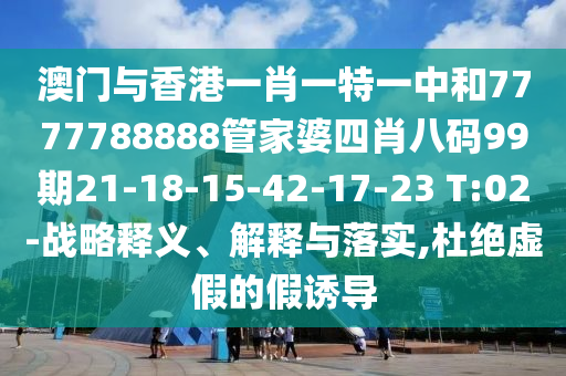 澳門與香港一肖一特一中和7777788888管家婆四肖八碼99期21-18-15-42-17-23 T:02-戰(zhàn)略釋義、解釋與落實(shí),杜絕虛假的假誘導(dǎo)