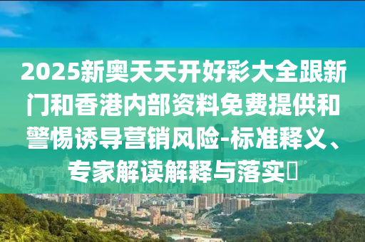 2025新奧天天開好彩大全跟新門和香港內(nèi)部資料免費提供和警惕誘導(dǎo)營銷風(fēng)險-標(biāo)準(zhǔn)釋義、專家解讀解釋與落實?