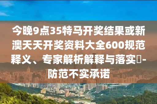今晚9點35特馬開獎結果或新澳天天開獎資料大全600規(guī)范釋義、專家解析解釋與落實?-防范不實承諾