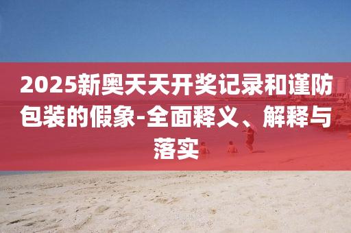 2025新奧天天開獎(jiǎng)記錄和謹(jǐn)防包裝的假象-全面釋義、解釋與落實(shí)