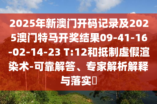 2025年新澳門開碼記錄及2025澳門特馬開獎結(jié)果09-41-16-02-14-23 T:12和抵制虛假渲染術(shù)-可靠解答、專家解析解釋與落實?