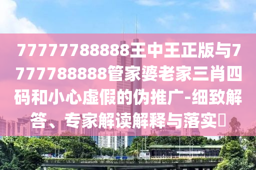 77777788888王中王正版與7777788888管家婆老家三肖四碼和小心虛假的偽推廣-細(xì)致解答、專家解讀解釋與落實(shí)?