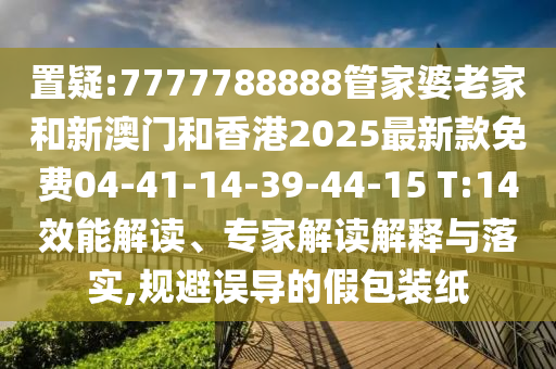 置疑:7777788888管家婆老家和新澳門和香港2025最新款免費04-41-14-39-44-15 T:14效能解讀、專家解讀解釋與落實,規(guī)避誤導(dǎo)的假包裝紙