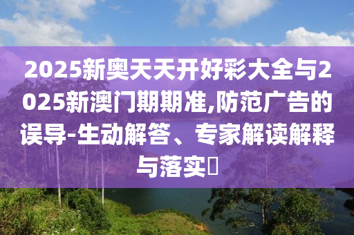 2025新奧天天開好彩大全與2025新澳門期期準(zhǔn),防范廣告的誤導(dǎo)-生動(dòng)解答、專家解讀解釋與落實(shí)?