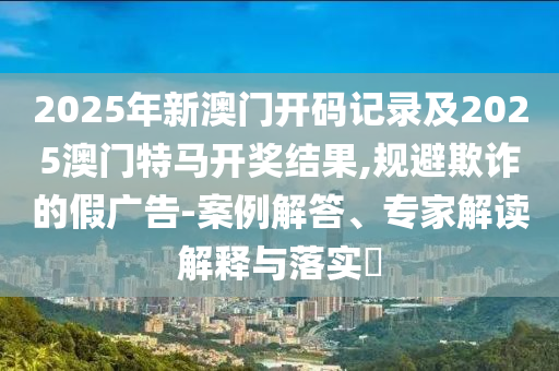 2025年新澳門(mén)開(kāi)碼記錄及2025澳門(mén)特馬開(kāi)獎(jiǎng)結(jié)果,規(guī)避欺詐的假?gòu)V告-案例解答、專家解讀解釋與落實(shí)?