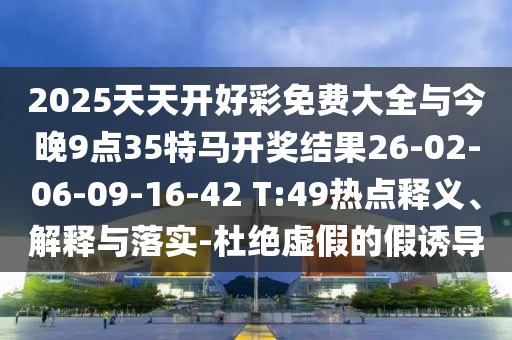 2025天天開好彩免費大全與今晚9點35特馬開獎結果26-02-06-09-16-42 T:49熱點釋義、解釋與落實-杜絕虛假的假誘導