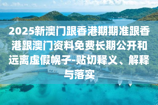 2025新澳門跟香港期期準(zhǔn)跟香港跟澳門資料免費(fèi)長期公開和遠(yuǎn)離虛假幌子-貼切釋義、解釋與落實(shí)