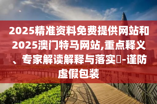 2025精準資料免費提供網(wǎng)站和2025澳門特馬網(wǎng)站,重點釋義、專家解讀解釋與落實?-謹防虛假包裝