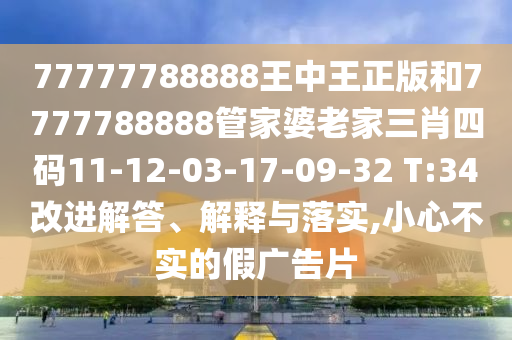 77777788888王中王正版和7777788888管家婆老家三肖四碼11-12-03-17-09-32 T:34改進(jìn)解答、解釋與落實(shí),小心不實(shí)的假?gòu)V告片
