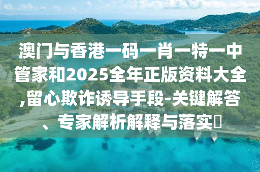 澳門(mén)與香港一碼一肖一特一中管家和2025全年正版資料大全,留心欺詐誘導(dǎo)手段-關(guān)鍵解答、專家解析解釋與落實(shí)?