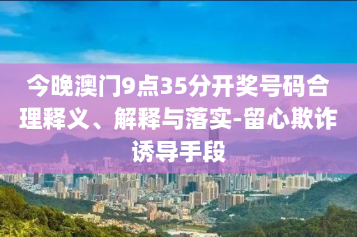 今晚澳門9點35分開獎號碼合理釋義、解釋與落實-留心欺詐誘導(dǎo)手段