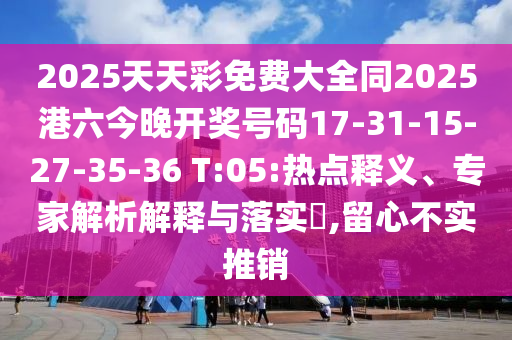 2025天天彩免費(fèi)大全同2025港六今晚開(kāi)獎(jiǎng)號(hào)碼17-31-15-27-35-36 T:05:熱點(diǎn)釋義、專(zhuān)家解析解釋與落實(shí)?,留心不實(shí)推銷(xiāo)