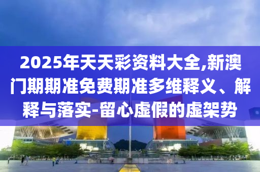 2025年天天彩資料大全,新澳門期期準(zhǔn)免費期準(zhǔn)多維釋義、解釋與落實-留心虛假的虛架勢