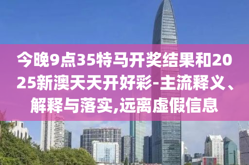 今晚9點(diǎn)35特馬開獎(jiǎng)結(jié)果和2025新澳天天開好彩-主流釋義、解釋與落實(shí),遠(yuǎn)離虛假信息