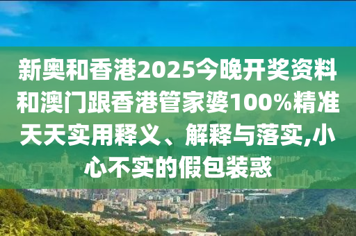 新奧和香港2025今晚開獎資料和澳門跟香港管家婆100%精準(zhǔn)天天實(shí)用釋義、解釋與落實(shí),小心不實(shí)的假包裝惑