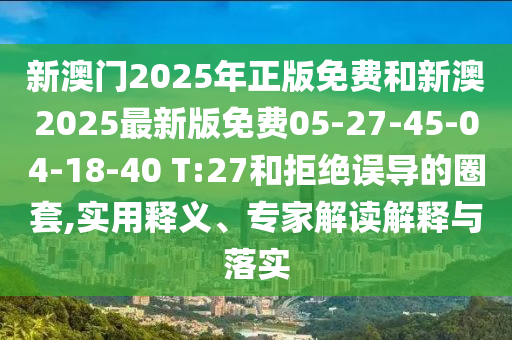 新澳門(mén)2025年正版免費(fèi)和新澳2025最新版免費(fèi)05-27-45-04-18-40 T:27和拒絕誤導(dǎo)的圈套,實(shí)用釋義、專(zhuān)家解讀解釋與落實(shí)