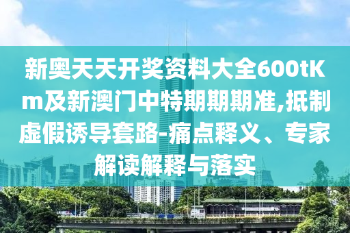 新奧天天開(kāi)獎(jiǎng)資料大全600tKm及新澳門(mén)中特期期期準(zhǔn),抵制虛假誘導(dǎo)套路-痛點(diǎn)釋義、專(zhuān)家解讀解釋與落實(shí)