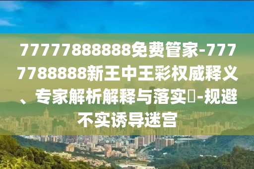 77777888888免費(fèi)管家-7777788888新王中王彩權(quán)威釋義、專家解析解釋與落實(shí)?-規(guī)避不實(shí)誘導(dǎo)迷宮