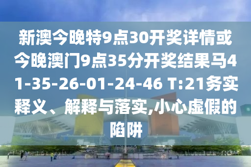 新澳今晚特9點(diǎn)30開獎(jiǎng)詳情或今晚澳門9點(diǎn)35分開獎(jiǎng)結(jié)果馬41-35-26-01-24-46 T:21務(wù)實(shí)釋義、解釋與落實(shí),小心虛假的陷阱