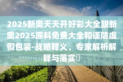 2025新奧天天開好彩大全跟新奧2025原料免費(fèi)大全和謹(jǐn)防虛假包裝-戰(zhàn)略釋義、專家解析解釋與落實(shí)?