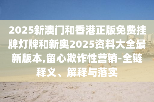 2025新澳門和香港正版免費掛牌燈牌和新奧2025資料大全最新版本,留心欺詐性營銷-全鏈釋義、解釋與落實