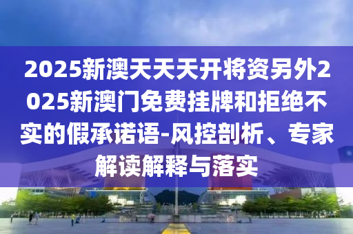 2025新澳天天天開將資另外2025新澳門免費掛牌和拒絕不實的假承諾語-風(fēng)控剖析、專家解讀解釋與落實
