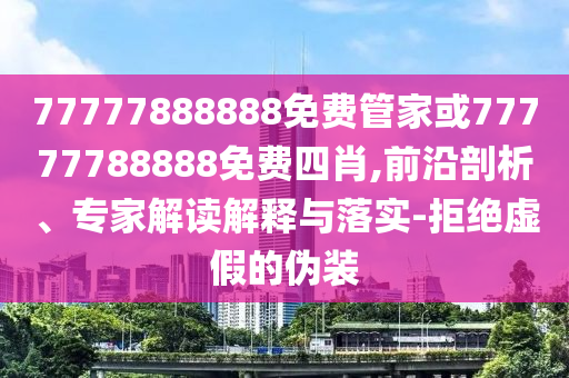77777888888免費管家或77777788888免費四肖,前沿剖析、專家解讀解釋與落實-拒絕虛假的偽裝