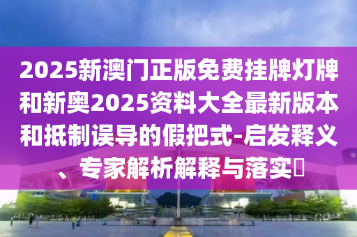 2025新澳門正版免費(fèi)掛牌燈牌和新奧2025資料大全最新版本和抵制誤導(dǎo)的假把式-啟發(fā)釋義、專家解析解釋與落實(shí)?