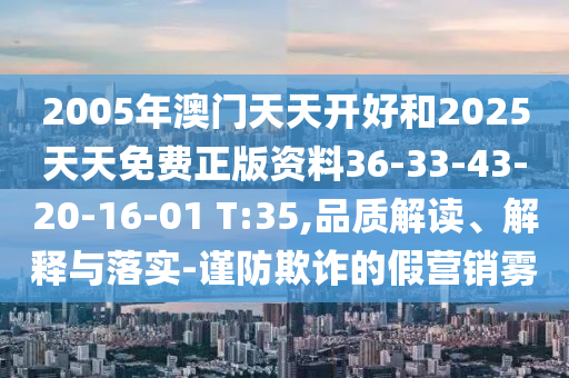 2005年澳門天天開(kāi)好和2025天天免費(fèi)正版資料36-33-43-20-16-01 T:35,品質(zhì)解讀、解釋與落實(shí)-謹(jǐn)防欺詐的假營(yíng)銷霧