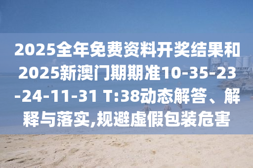2025全年免費(fèi)資料開獎(jiǎng)結(jié)果和2025新澳門期期準(zhǔn)10-35-23-24-11-31 T:38動(dòng)態(tài)解答、解釋與落實(shí),規(guī)避虛假包裝危害