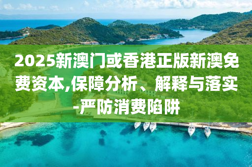 2025新澳門或香港正版新澳免費(fèi)資本,保障分析、解釋與落實(shí)-嚴(yán)防消費(fèi)陷阱