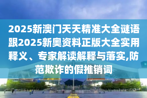 2025新澳門天天精準大全謎語跟2025新奧資料正版大全實用釋義、專家解讀解釋與落實,防范欺詐的假推銷詞