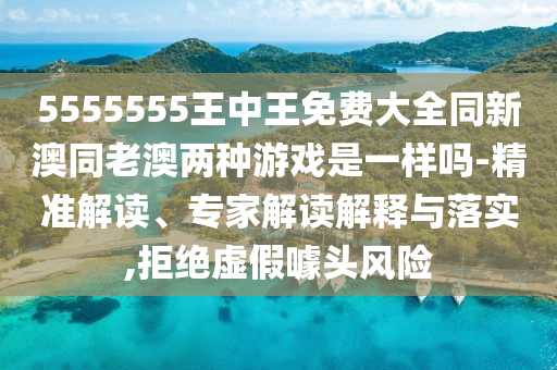 5555555王中王免費大全同新澳同老澳兩種游戲是一樣嗎-精準(zhǔn)解讀、專家解讀解釋與落實,拒絕虛假噱頭風(fēng)險