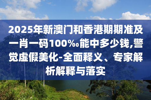 2025年新澳門和香港期期準及一肖一碼100‰能中多少錢,警覺虛假美化-全面釋義、專家解析解釋與落實