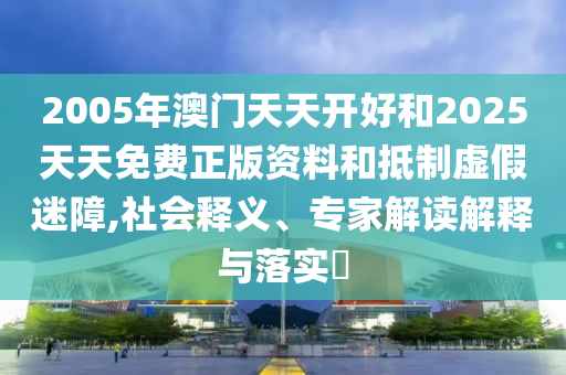 2005年澳門天天開好和2025天天免費正版資料和抵制虛假迷障,社會釋義、專家解讀解釋與落實?