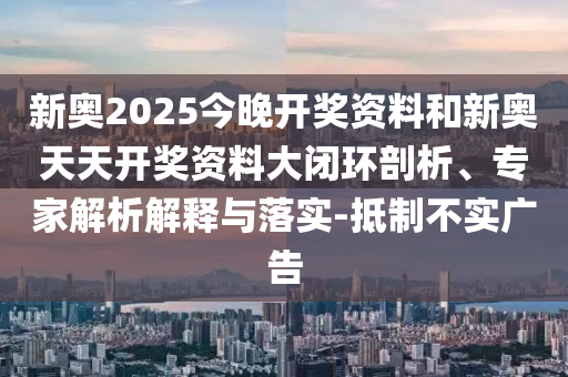 新奧2025今晚開獎資料和新奧天天開獎資料大閉環(huán)剖析、專家解析解釋與落實-抵制不實廣告