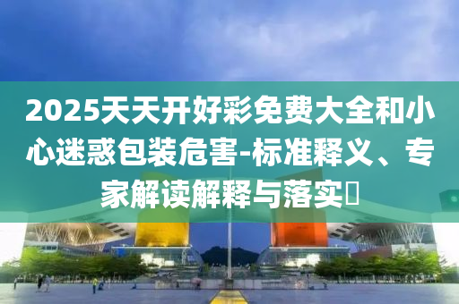 2025天天開好彩免費(fèi)大全和小心迷惑包裝危害-標(biāo)準(zhǔn)釋義、專家解讀解釋與落實(shí)?