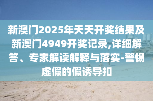 新澳門2025年天天開獎結(jié)果及新澳門4949開獎記錄,詳細(xì)解答、專家解讀解釋與落實-警惕虛假的假誘導(dǎo)扣