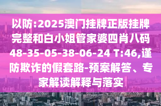 以防:2025澳門掛牌正版掛牌完整和白小姐管家婆四肖八碼48-35-05-38-06-24 T:46,謹(jǐn)防欺詐的假套路-預(yù)案解答、專家解讀解釋與落實