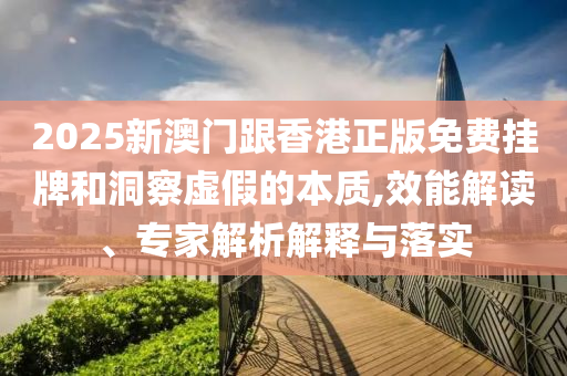 2025新澳門跟香港正版免費(fèi)掛牌和洞察虛假的本質(zhì),效能解讀、專家解析解釋與落實(shí)