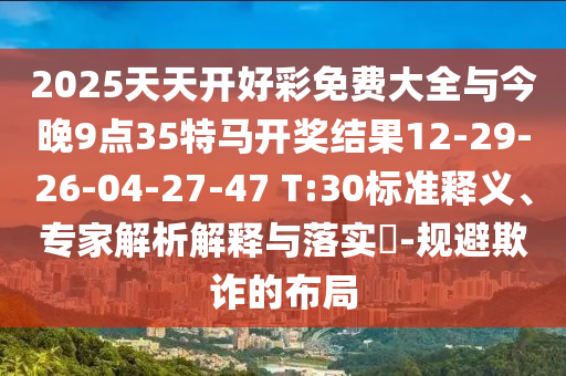 2025天天開好彩免費(fèi)大全與今晚9點(diǎn)35特馬開獎結(jié)果12-29-26-04-27-47 T:30標(biāo)準(zhǔn)釋義、專家解析解釋與落實?-規(guī)避欺詐的布局