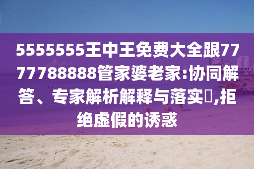 5555555王中王免費大全跟7777788888管家婆老家:協(xié)同解答、專家解析解釋與落實?,拒絕虛假的誘惑