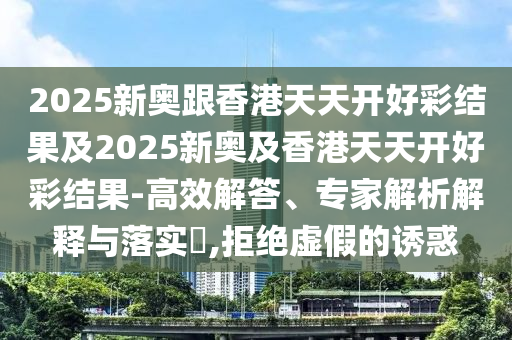 2025新奧跟香港天天開(kāi)好彩結(jié)果及2025新奧及香港天天開(kāi)好彩結(jié)果-高效解答、專(zhuān)家解析解釋與落實(shí)?,拒絕虛假的誘惑