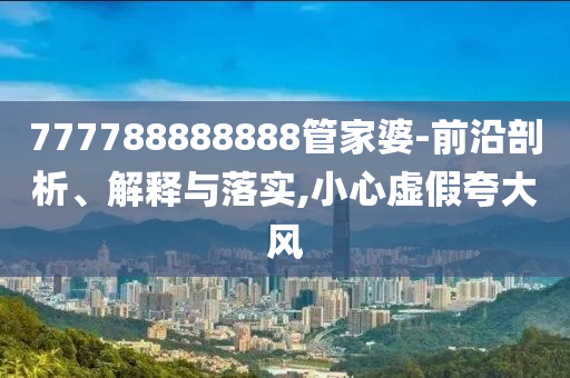 777788888888管家婆-前沿剖析、解釋與落實,小心虛假夸大風(fēng)